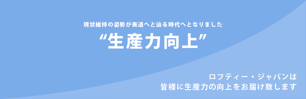 生産力向上。現状維持の姿勢が衰退へと辿る時代へとなりました。ストレスのない現状維持、もしくは成長。そのためのキーワードが生産力の向上。ロフティー・ジャパンは皆様に生産力の向上をお届け致します。